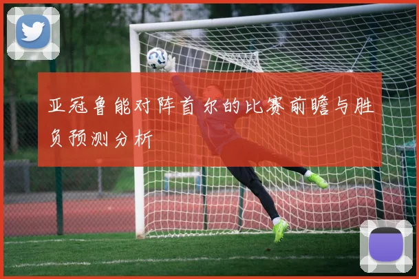 亚冠鲁能对阵首尔的比赛前瞻与胜负预测分析