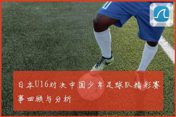 日本U16对决中国少年足球队精彩赛事回顾与分析