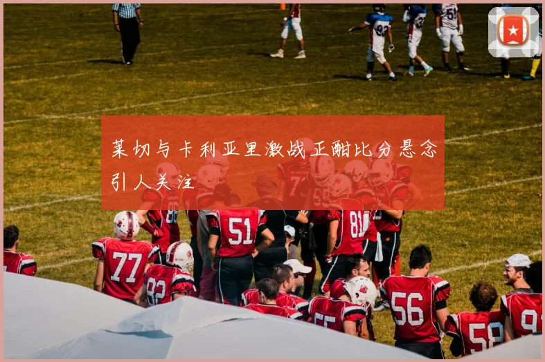 莱切与卡利亚里激战正酣比分悬念引人关注