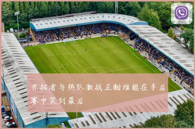开拓者与热队激战正酣谁能在季后赛中笑到最后