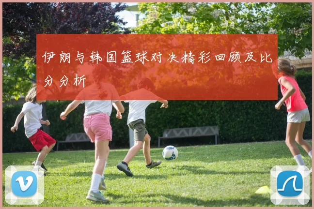 伊朗与韩国篮球对决精彩回顾及比分分析