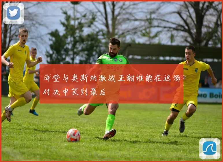 海登与奥斯纳激战正酣谁能在这场对决中笑到最后
