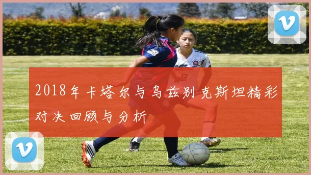 2018年卡塔尔与乌兹别克斯坦精彩对决回顾与分析