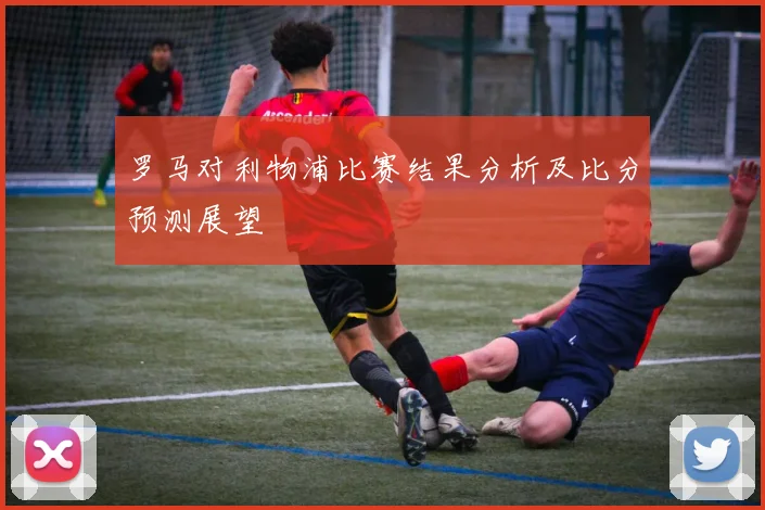 罗马对利物浦比赛结果分析及比分预测展望