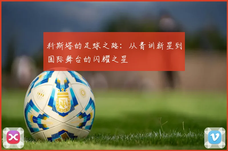 科斯塔的足球之路：从青训新星到国际舞台的闪耀之星