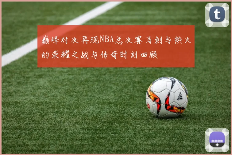 巅峰对决再现NBA总决赛马刺与热火的荣耀之战与传奇时刻回顾