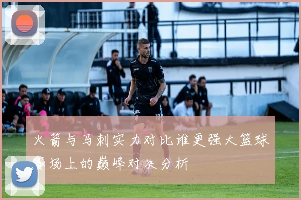 火箭与马刺实力对比谁更强大篮球赛场上的巅峰对决分析