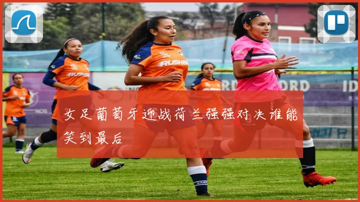 女足葡萄牙迎战荷兰强强对决谁能笑到最后