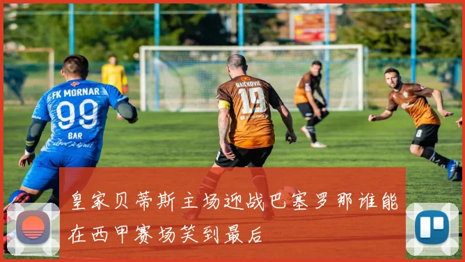皇家贝蒂斯主场迎战巴塞罗那谁能在西甲赛场笑到最后