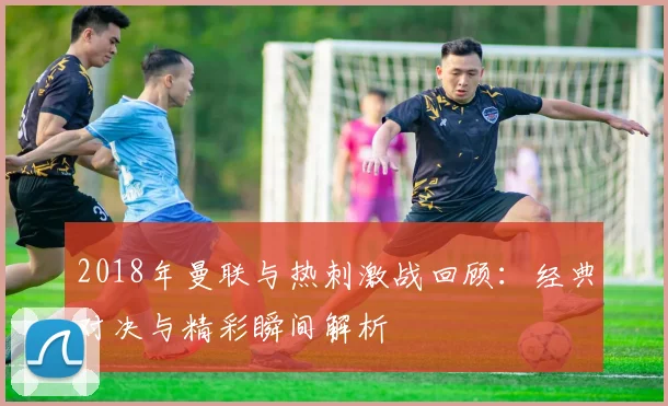 2018年曼联与热刺激战回顾：经典对决与精彩瞬间解析