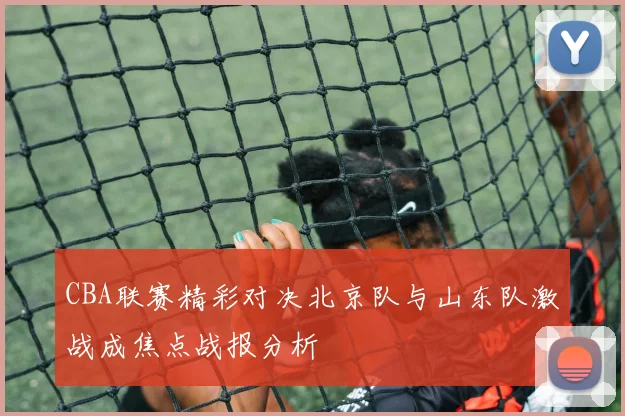 CBA联赛精彩对决北京队与山东队激战成焦点战报分析