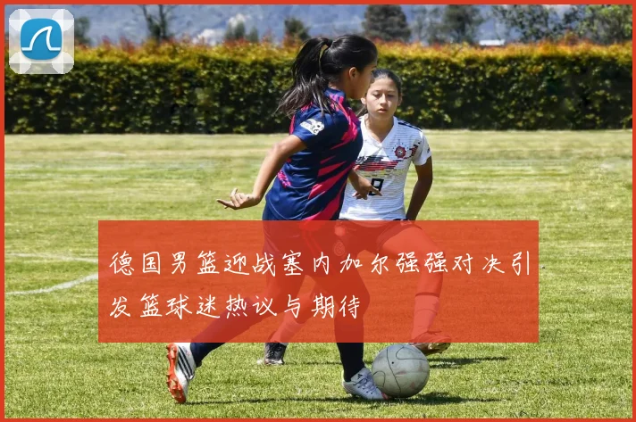 德国男篮迎战塞内加尔强强对决引发篮球迷热议与期待