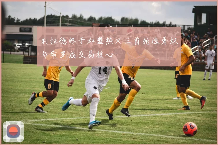 利拉德终于加盟热火三首轮选秀权与希罗成交易核心