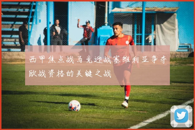 西甲焦点战马竞迎战塞维利亚争夺欧战资格的关键之战