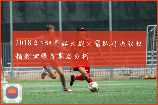 2018年NBA圣诞大战火箭队对决劲敌精彩回顾与赛后分析