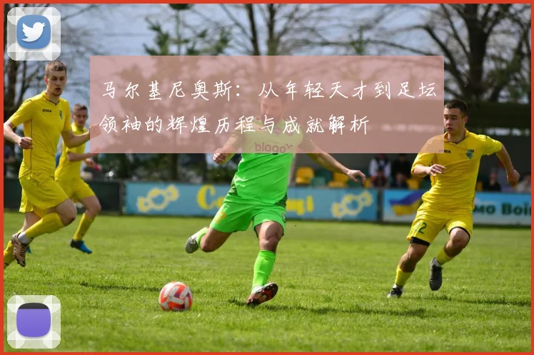 马尔基尼奥斯：从年轻天才到足坛领袖的辉煌历程与成就解析