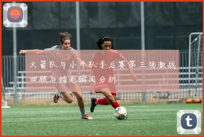 火箭队与小牛队季后赛第三场激战回顾与精彩瞬间分析