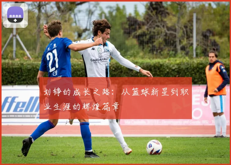 刘铮的成长之路：从篮球新星到职业生涯的辉煌篇章