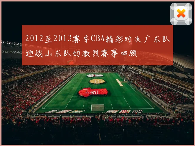 2012至2013赛季CBA精彩对决广东队迎战山东队的激烈赛事回顾