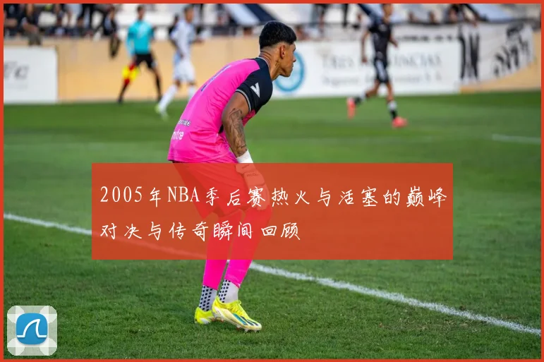 2005年NBA季后赛热火与活塞的巅峰对决与传奇瞬间回顾