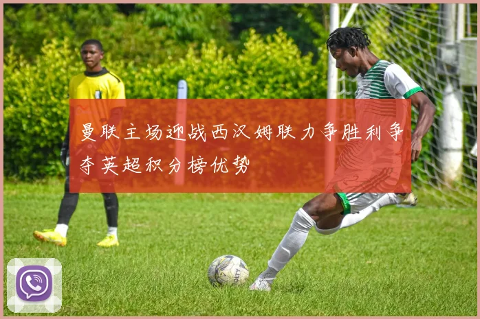 曼联主场迎战西汉姆联力争胜利争夺英超积分榜优势