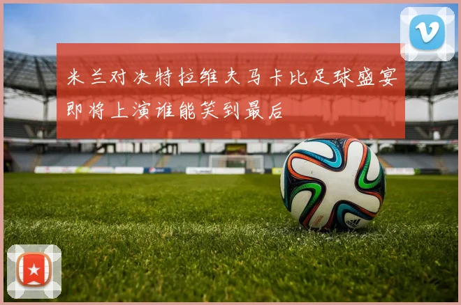 米兰对决特拉维夫马卡比足球盛宴即将上演谁能笑到最后