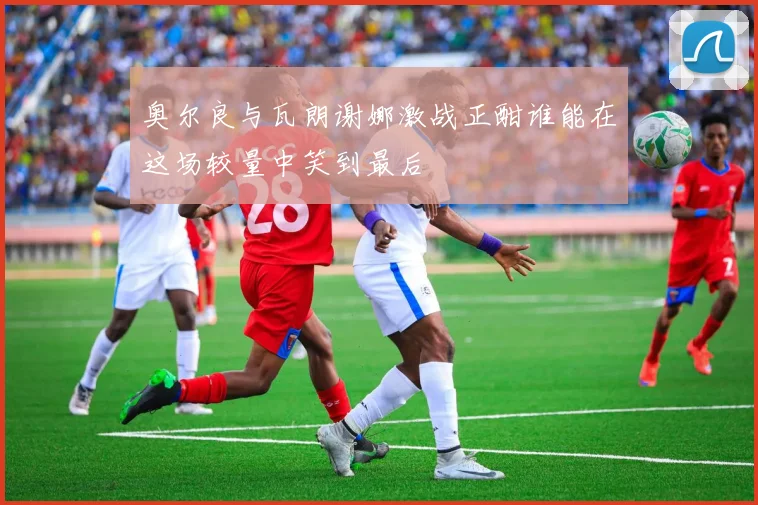 奥尔良与瓦朗谢娜激战正酣谁能在这场较量中笑到最后