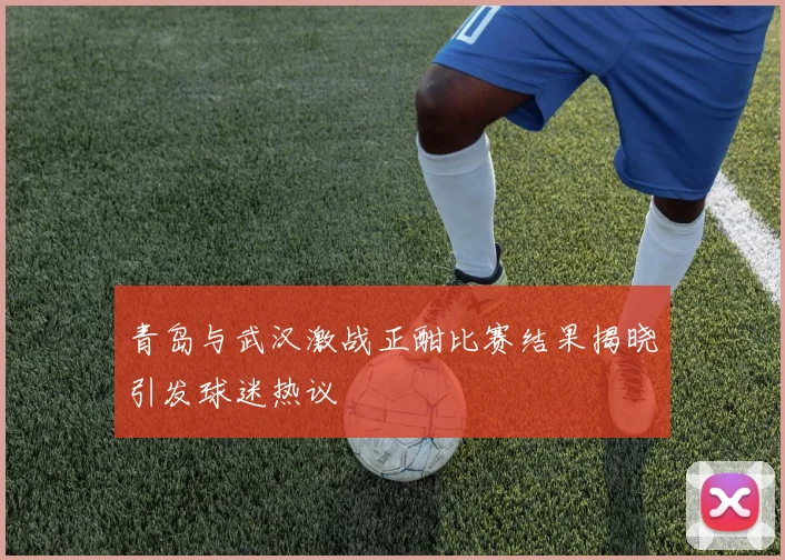 青岛与武汉激战正酣比赛结果揭晓引发球迷热议