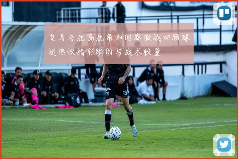 皇马与鹿岛鹿角加时赛激战回顾球迷热议精彩瞬间与战术较量