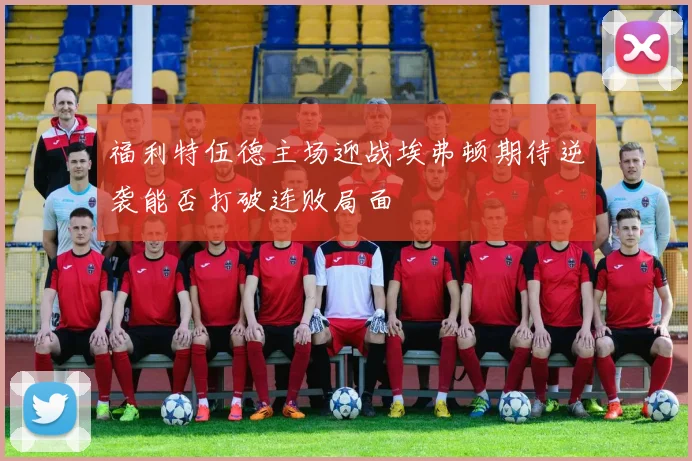 福利特伍德主场迎战埃弗顿期待逆袭能否打破连败局面