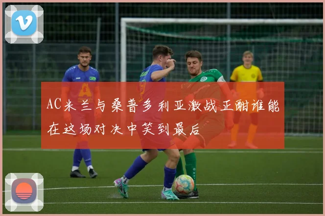 AC米兰与桑普多利亚激战正酣谁能在这场对决中笑到最后