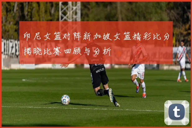 印尼女篮对阵新加坡女篮精彩比分揭晓比赛回顾与分析