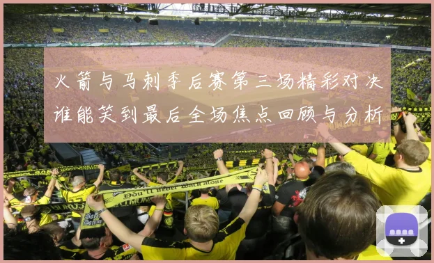 火箭与马刺季后赛第三场精彩对决谁能笑到最后全场焦点回顾与分析