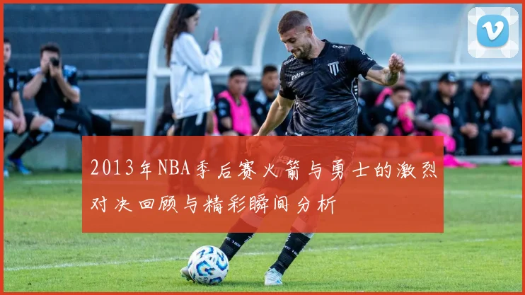 2013年NBA季后赛火箭与勇士的激烈对决回顾与精彩瞬间分析