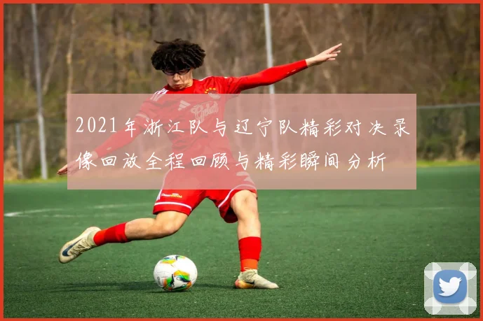 2021年浙江队与辽宁队精彩对决录像回放全程回顾与精彩瞬间分析