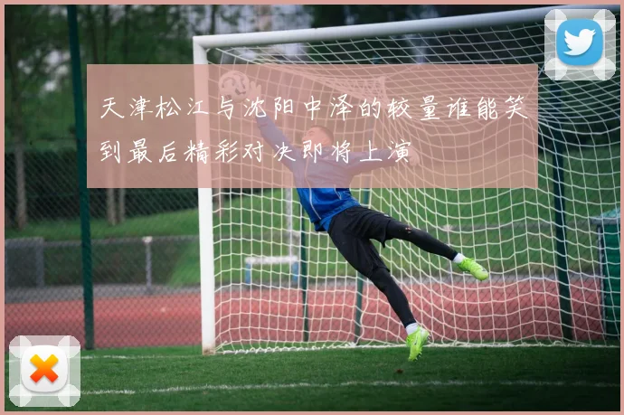 天津松江与沈阳中泽的较量谁能笑到最后精彩对决即将上演